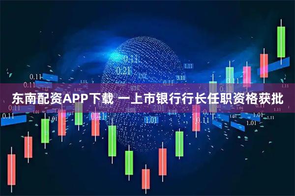 东南配资APP下载 一上市银行行长任职资格获批