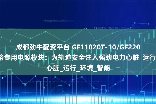 成都劲牛配资平台 GF11020T-10/GF22010T-10铁路专用电源模块：为轨道安全注入强劲电力心脏_运行_环境_智能