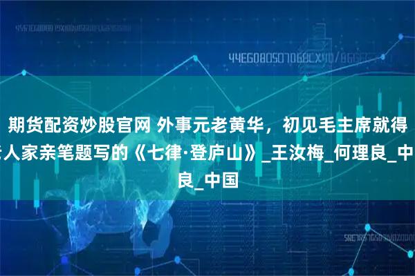 期货配资炒股官网 外事元老黄华，初见毛主席就得老人家亲笔题写的《七律·登庐山》_王汝梅_何理良_中国