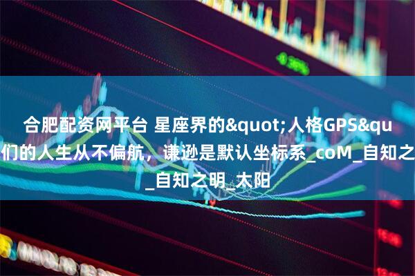 合肥配资网平台 星座界的"人格GPS"：她们的人生从不偏航，谦逊是默认坐标系_coM_自知之明_太阳