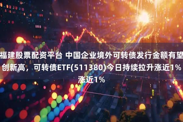 福建股票配资平台 中国企业境外可转债发行金额有望创新高，可转债ETF(511380)今日持续拉升涨近1%
