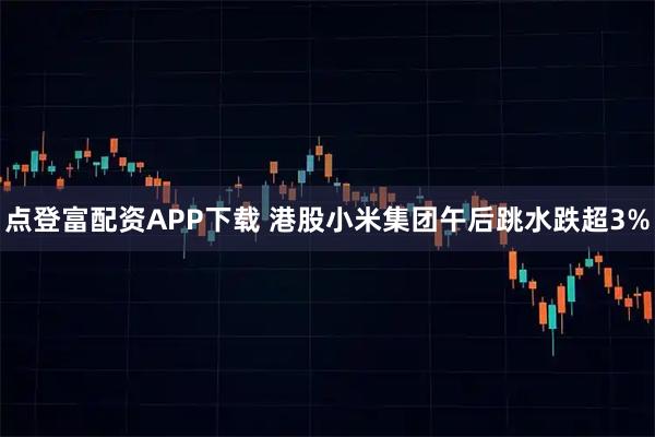 点登富配资APP下载 港股小米集团午后跳水跌超3%