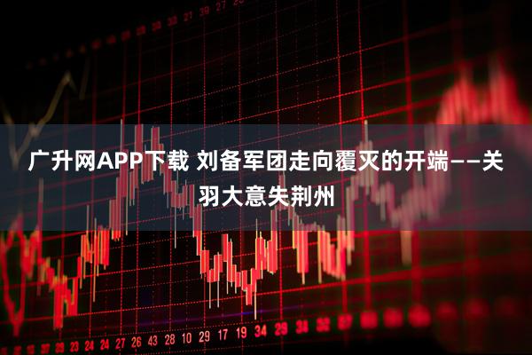 广升网APP下载 刘备军团走向覆灭的开端——关羽大意失荆州